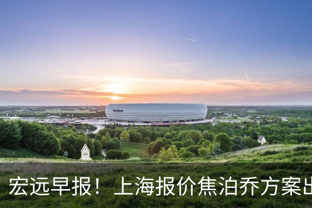 宏远早报！上海报价焦泊乔方案出炉，朱芳雨赴新疆谈判，徐杰自费特训